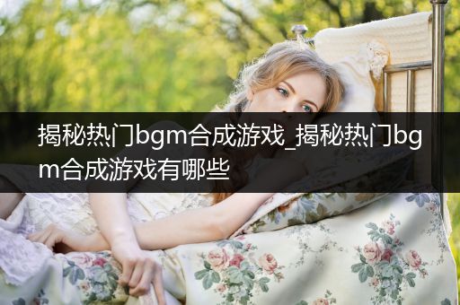 揭秘热门bgm合成游戏_揭秘热门bgm合成游戏有哪些