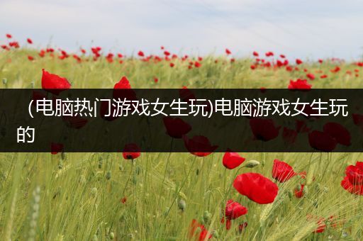 （电脑热门游戏女生玩)电脑游戏女生玩的