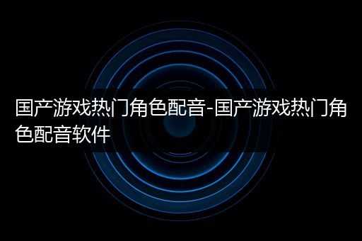 国产游戏热门角色配音-国产游戏热门角色配音软件