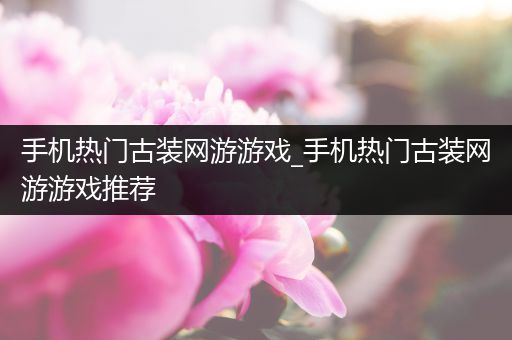 手机热门古装网游游戏_手机热门古装网游游戏推荐