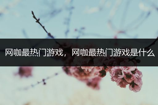 网咖最热门游戏，网咖最热门游戏是什么