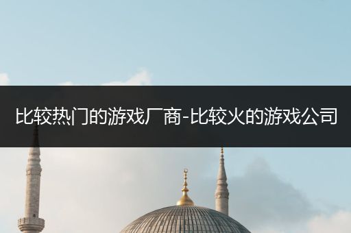 比较热门的游戏厂商-比较火的游戏公司