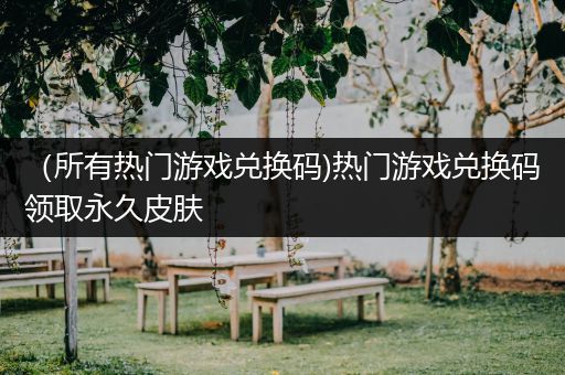 （所有热门游戏兑换码)热门游戏兑换码领取永久皮肤