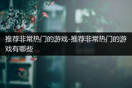 推荐非常热门的游戏-推荐非常热门的游戏有哪些