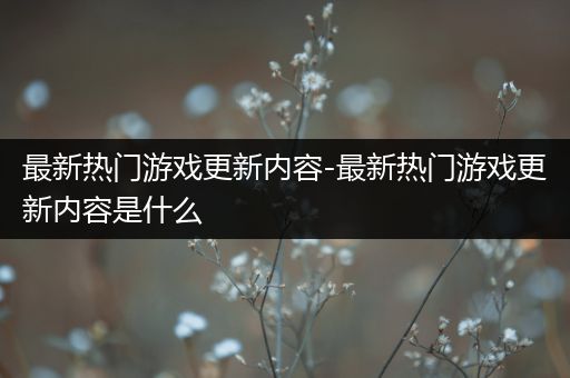 最新热门游戏更新内容-最新热门游戏更新内容是什么