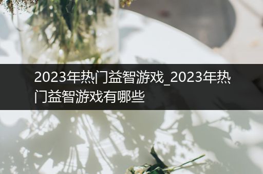 2023年热门益智游戏_2023年热门益智游戏有哪些