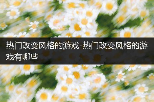 热门改变风格的游戏-热门改变风格的游戏有哪些