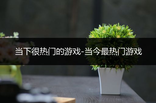 当下很热门的游戏-当今最热门游戏