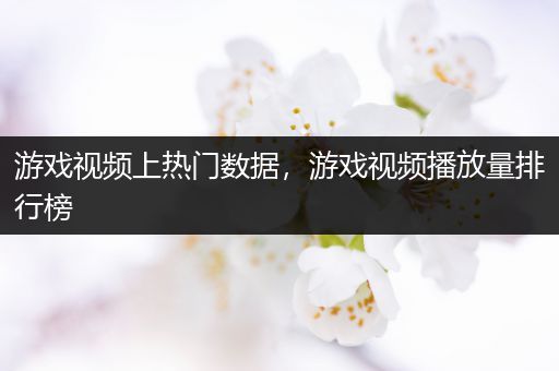 游戏视频上热门数据，游戏视频播放量排行榜