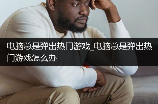 电脑总是弹出热门游戏_电脑总是弹出热门游戏怎么办