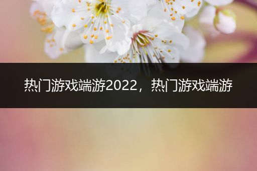 热门游戏端游2022，热门游戏端游