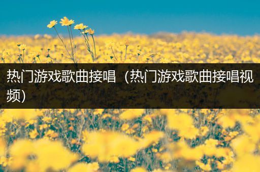 热门游戏歌曲接唱（热门游戏歌曲接唱视频）