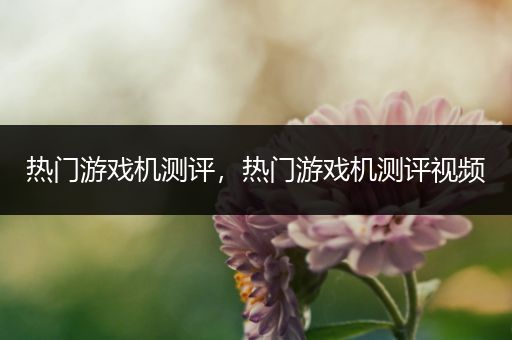 热门游戏机测评，热门游戏机测评视频