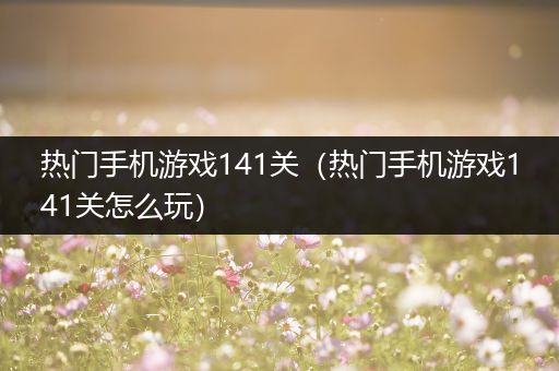 热门手机游戏141关（热门手机游戏141关怎么玩）