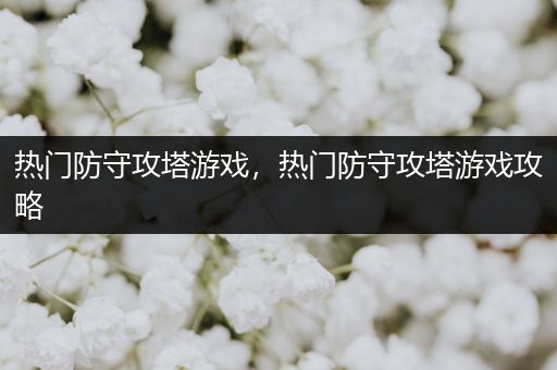 热门防守攻塔游戏，热门防守攻塔游戏攻略