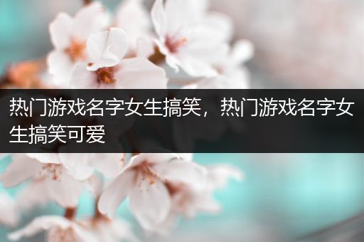 热门游戏名字女生搞笑，热门游戏名字女生搞笑可爱