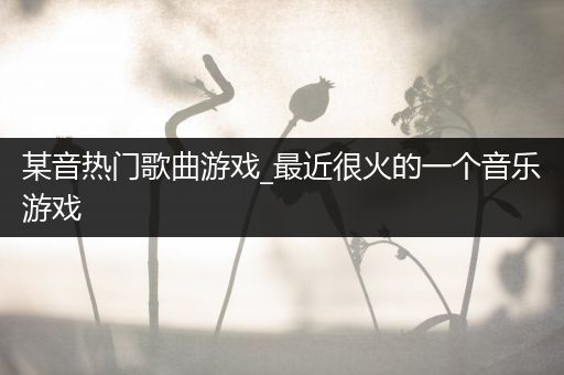 某音热门歌曲游戏_最近很火的一个音乐游戏