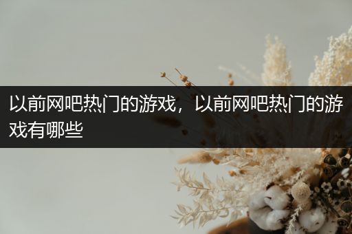 以前网吧热门的游戏，以前网吧热门的游戏有哪些