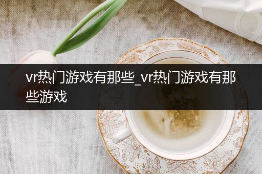 vr热门游戏有那些_vr热门游戏有那些游戏