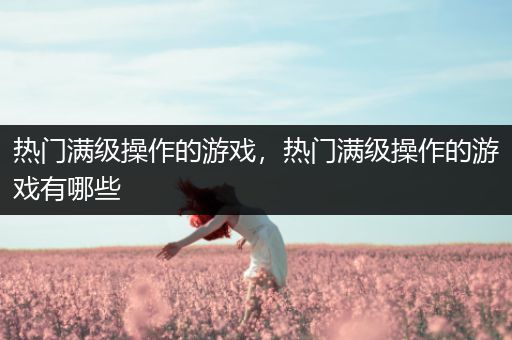 热门满级操作的游戏，热门满级操作的游戏有哪些