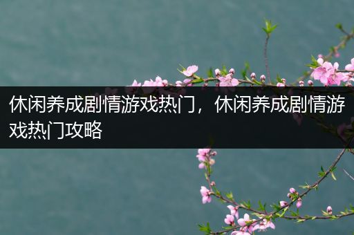 休闲养成剧情游戏热门，休闲养成剧情游戏热门攻略