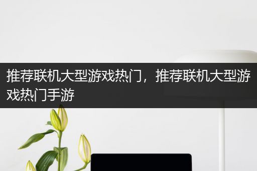 推荐联机大型游戏热门，推荐联机大型游戏热门手游