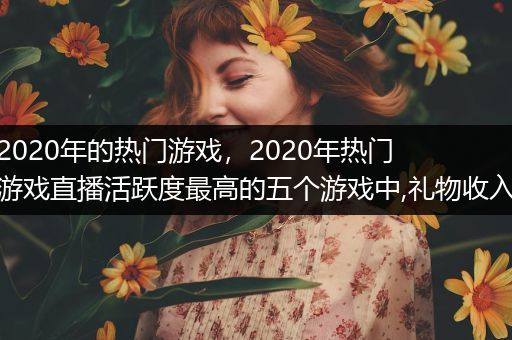 2020年的热门游戏，2020年热门游戏直播活跃度最高的五个游戏中,礼物收入