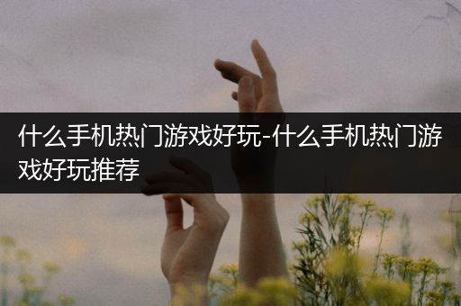 什么手机热门游戏好玩-什么手机热门游戏好玩推荐