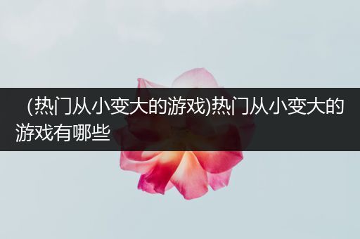 （热门从小变大的游戏)热门从小变大的游戏有哪些