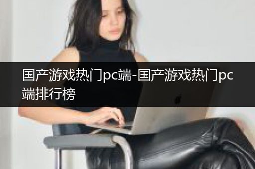 国产游戏热门pc端-国产游戏热门pc端排行榜