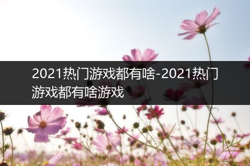 2021热门游戏都有啥-2021热门游戏都有啥游戏