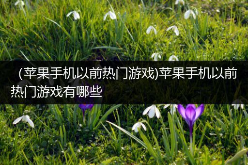 （苹果手机以前热门游戏)苹果手机以前热门游戏有哪些