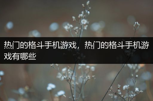 热门的格斗手机游戏，热门的格斗手机游戏有哪些