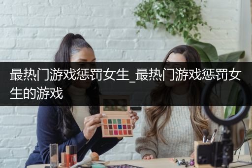 最热门游戏惩罚女生_最热门游戏惩罚女生的游戏