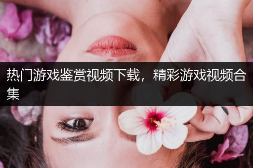 热门游戏鉴赏视频下载，精彩游戏视频合集