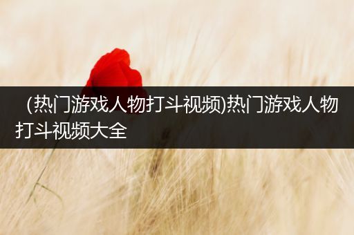 （热门游戏人物打斗视频)热门游戏人物打斗视频大全