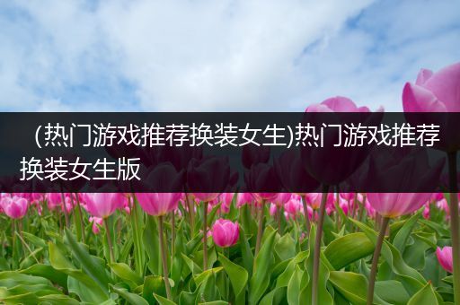 （热门游戏推荐换装女生)热门游戏推荐换装女生版