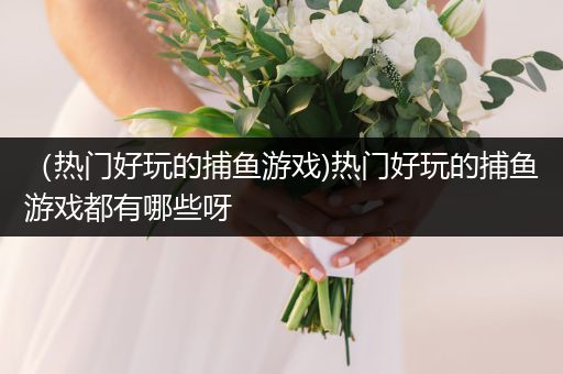 （热门好玩的捕鱼游戏)热门好玩的捕鱼游戏都有哪些呀