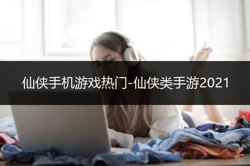 仙侠手机游戏热门-仙侠类手游2021