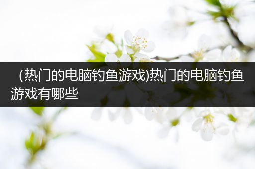 （热门的电脑钓鱼游戏)热门的电脑钓鱼游戏有哪些