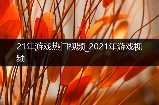 21年游戏热门视频_2021年游戏视频