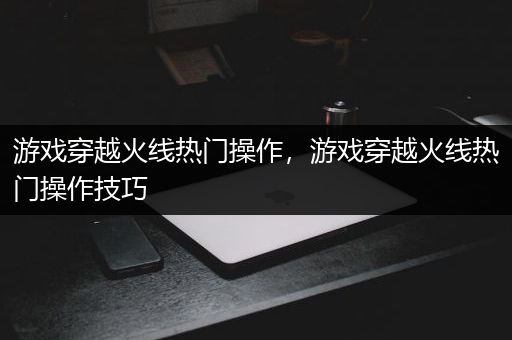 游戏穿越火线热门操作，游戏穿越火线热门操作技巧