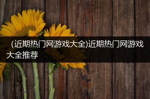 （近期热门网游戏大全)近期热门网游戏大全推荐