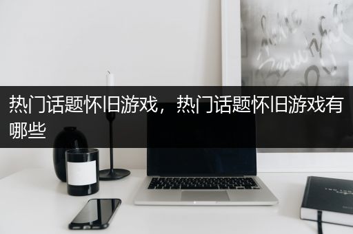 热门话题怀旧游戏，热门话题怀旧游戏有哪些