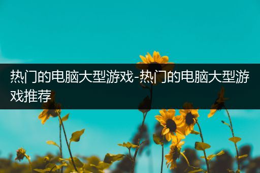 热门的电脑大型游戏-热门的电脑大型游戏推荐