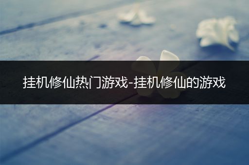 挂机修仙热门游戏-挂机修仙的游戏