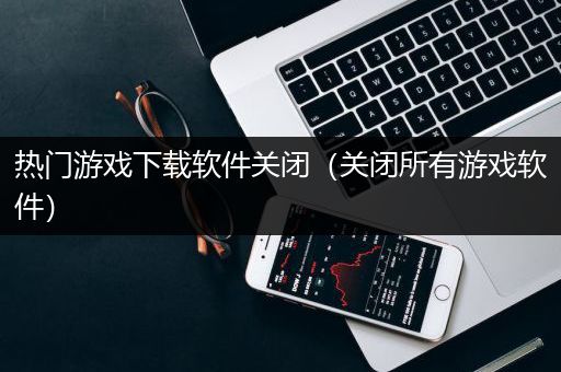 热门游戏下载软件关闭（关闭所有游戏软件）