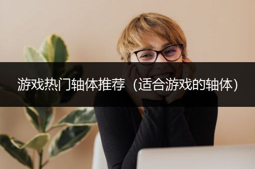 游戏热门轴体推荐（适合游戏的轴体）