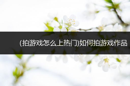 （拍游戏怎么上热门)如何拍游戏作品