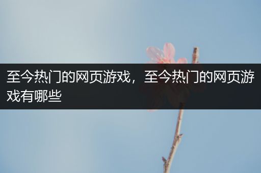 至今热门的网页游戏，至今热门的网页游戏有哪些